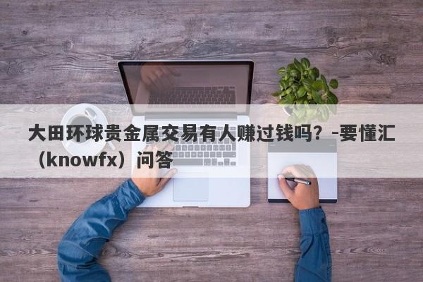 大田环球贵金属交易有人赚过钱吗？-要懂汇（knowfx）问答