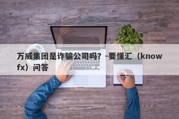 万威集团是诈骗公司吗？-要懂汇（knowfx）问答