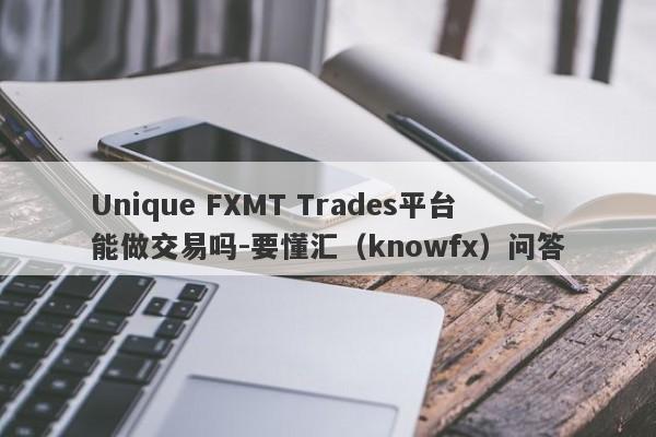 Unique FXMT Trades平台能做交易吗-要懂汇（knowfx）问答