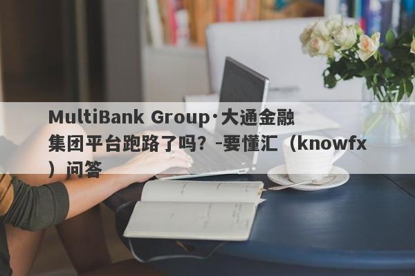 MultiBank Group·大通金融集团平台跑路了吗？-要懂汇（knowfx）问答