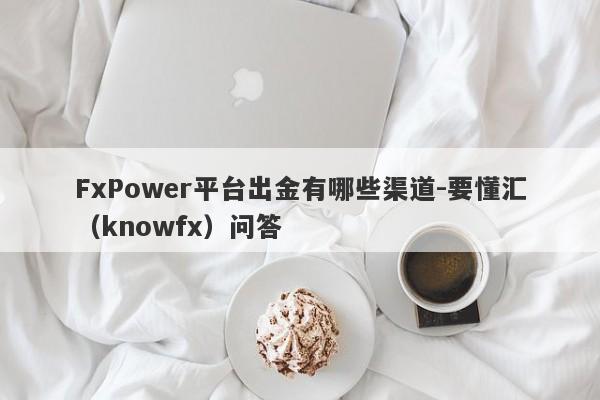 FxPower平台出金有哪些渠道-要懂汇（knowfx）问答