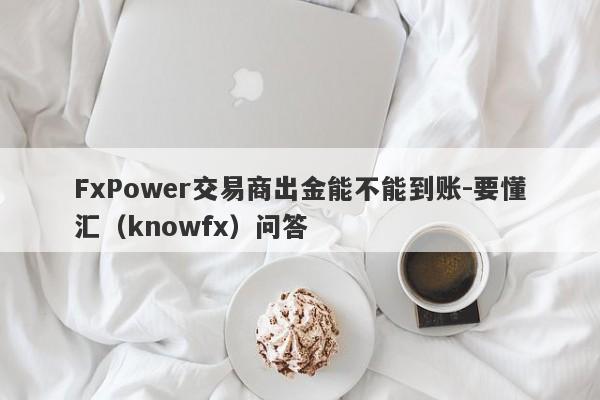 FxPower交易商出金能不能到账-要懂汇（knowfx）问答