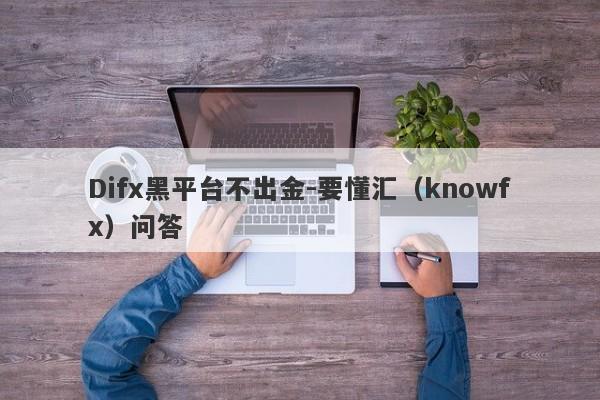 Difx黑平台不出金-要懂汇（knowfx）问答