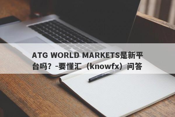 ATG WORLD MARKETS是新平台吗？-要懂汇（knowfx）问答