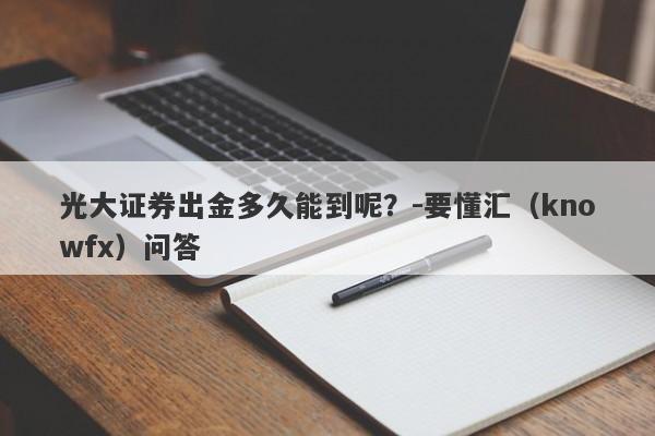 光大证券出金多久能到呢？-要懂汇（knowfx）问答