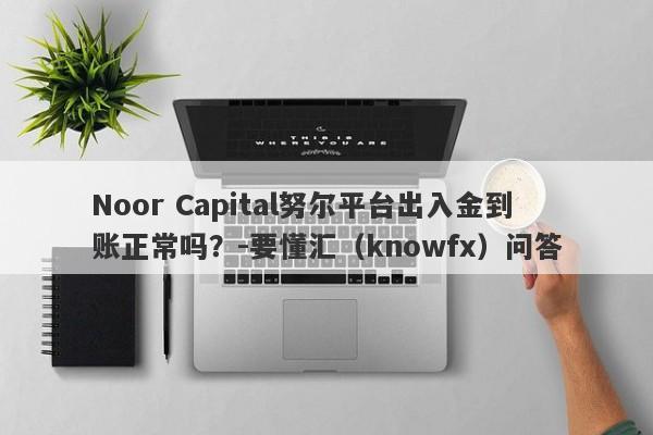 Noor Capital努尔平台出入金到账正常吗？-要懂汇（knowfx）问答