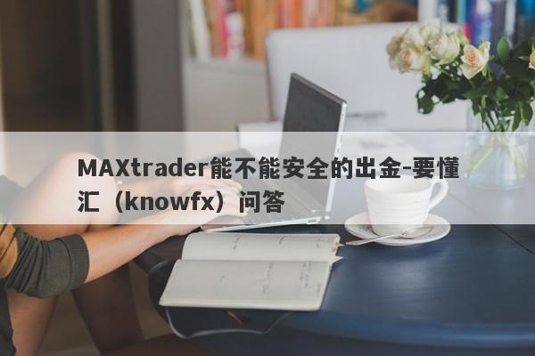 MAXtrader能不能安全的出金-要懂汇（knowfx）问答