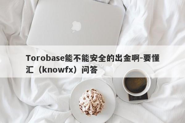 Torobase能不能安全的出金啊-要懂汇（knowfx）问答