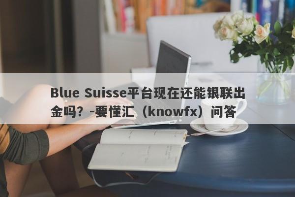 Blue Suisse平台现在还能银联出金吗？-要懂汇（knowfx）问答