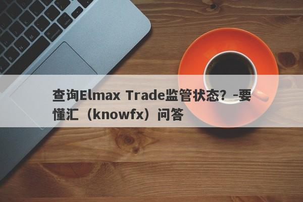 查询Elmax Trade监管状态？-要懂汇（knowfx）问答