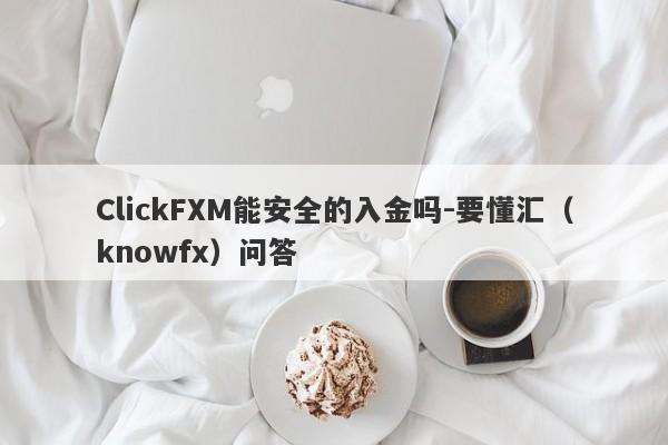 ClickFXM能安全的入金吗-要懂汇（knowfx）问答