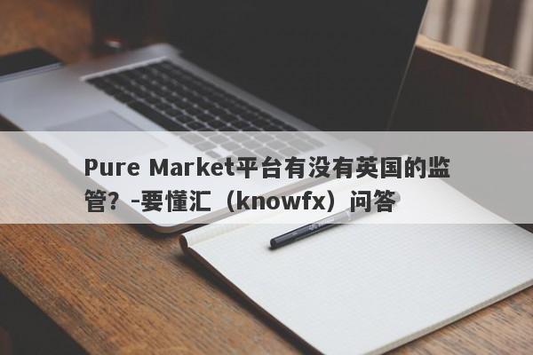 Pure Market平台有没有英国的监管？-要懂汇（knowfx）问答