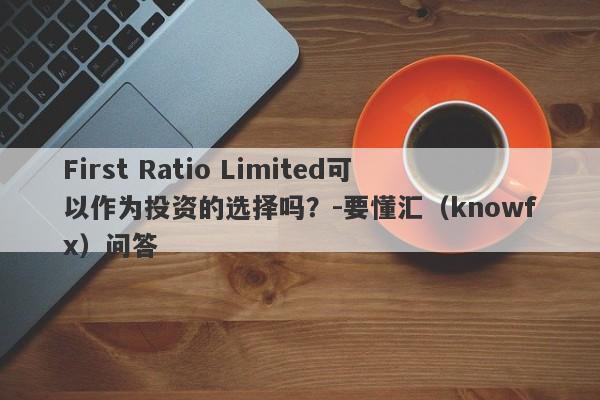 First Ratio Limited可以作为投资的选择吗？-要懂汇（knowfx）问答