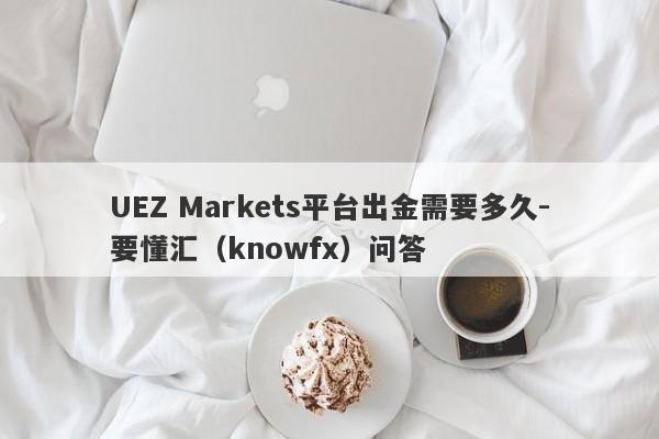 UEZ Markets平台出金需要多久-要懂汇（knowfx）问答