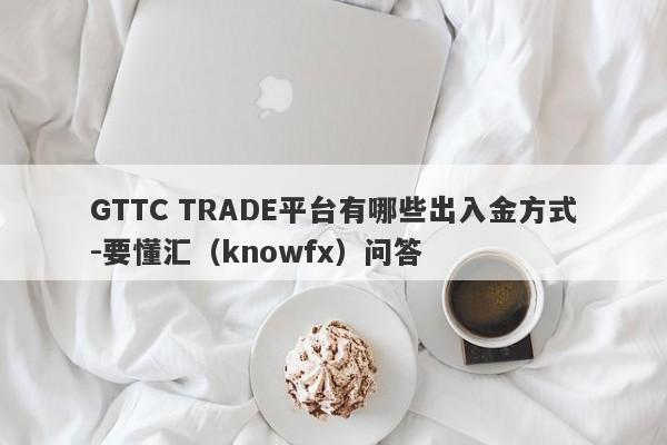 GTTC TRADE平台有哪些出入金方式-要懂汇（knowfx）问答