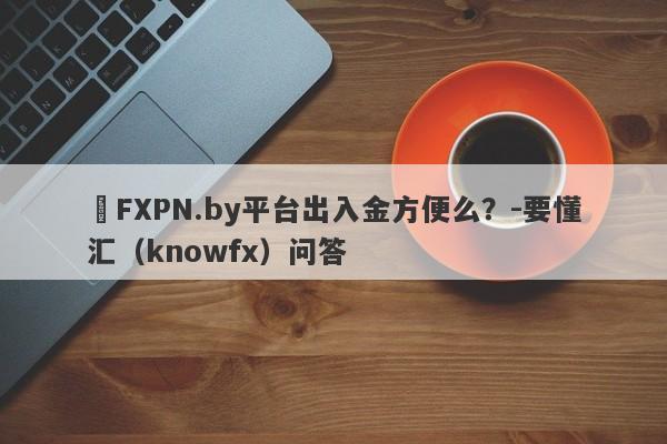 ​FXPN.by平台出入金方便么？-要懂汇（knowfx）问答