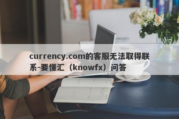 currency.com的客服无法取得联系-要懂汇（knowfx）问答