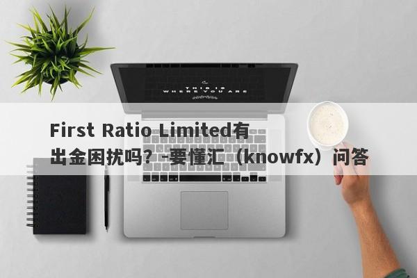 First Ratio Limited有出金困扰吗？-要懂汇（knowfx）问答