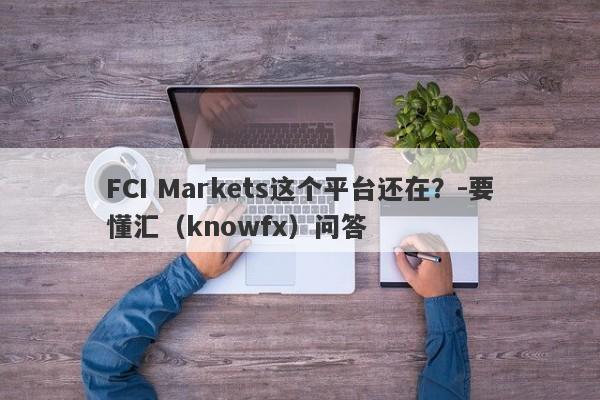 FCI Markets这个平台还在？-要懂汇（knowfx）问答