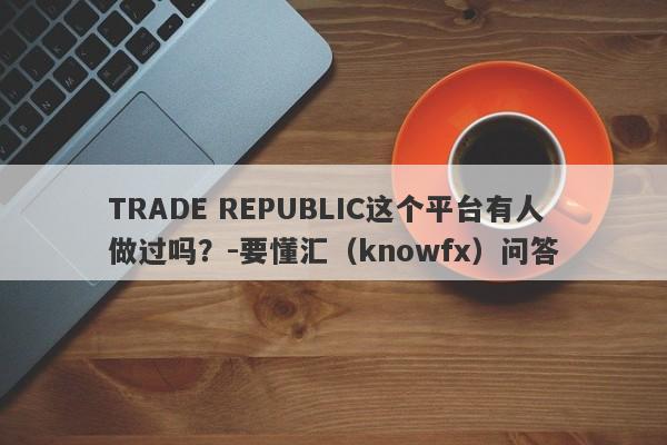 TRADE REPUBLIC这个平台有人做过吗？-要懂汇（knowfx）问答