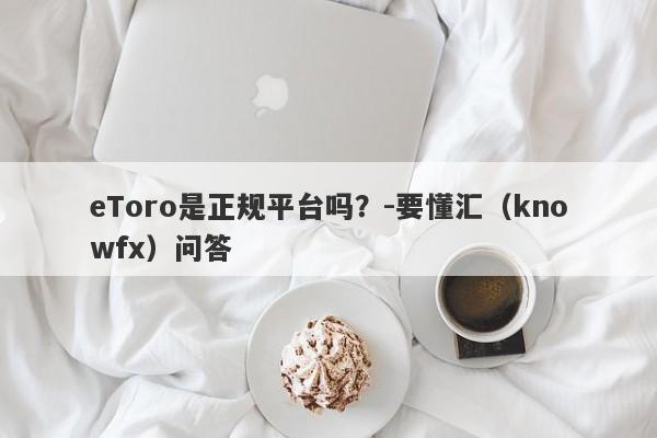 eToro是正规平台吗？-要懂汇（knowfx）问答