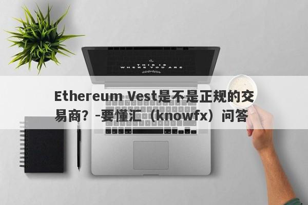 Ethereum Vest是不是正规的交易商？-要懂汇（knowfx）问答