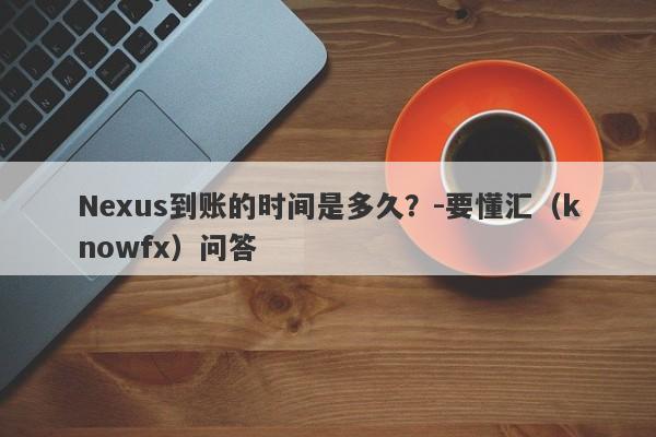 Nexus到账的时间是多久？-要懂汇（knowfx）问答