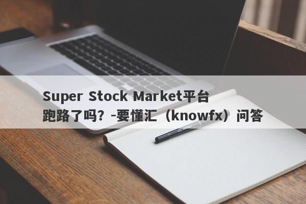 Super Stock Market平台跑路了吗？-要懂汇（knowfx）问答