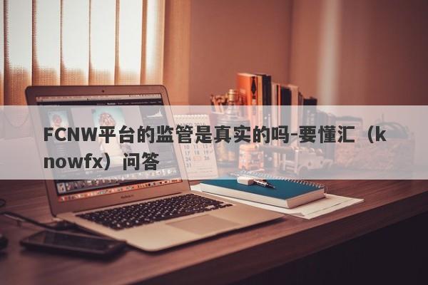 FCNW平台的监管是真实的吗-要懂汇（knowfx）问答