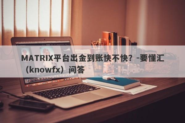 MATRIX平台出金到账快不快？-要懂汇（knowfx）问答