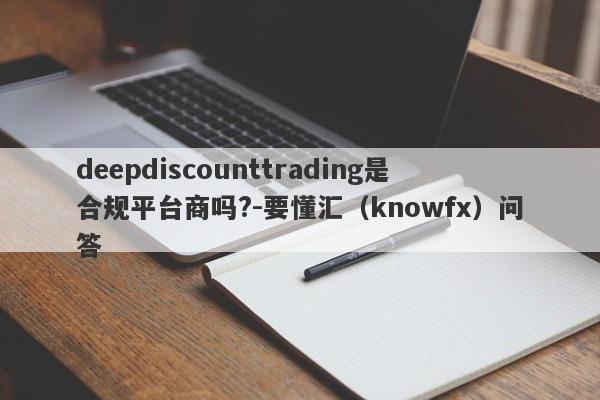 deepdiscounttrading是合规平台商吗?-要懂汇（knowfx）问答