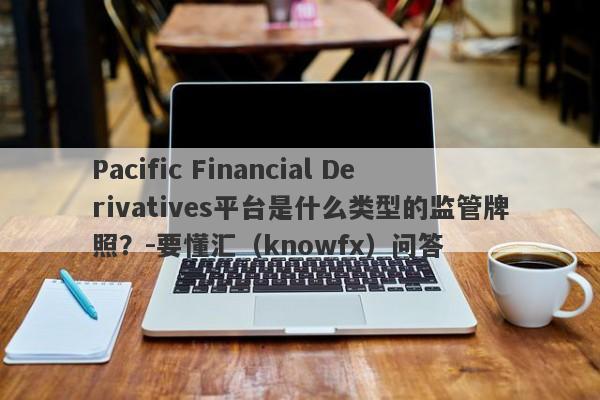 Pacific Financial Derivatives平台是什么类型的监管牌照？-要懂汇（knowfx）问答