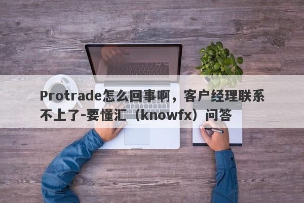 Protrade怎么回事啊，客户经理联系不上了-要懂汇（knowfx）问答