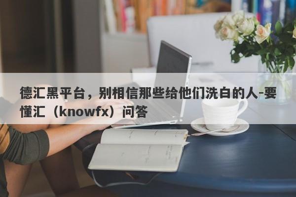 德汇黑平台，别相信那些给他们洗白的人-要懂汇（knowfx）问答