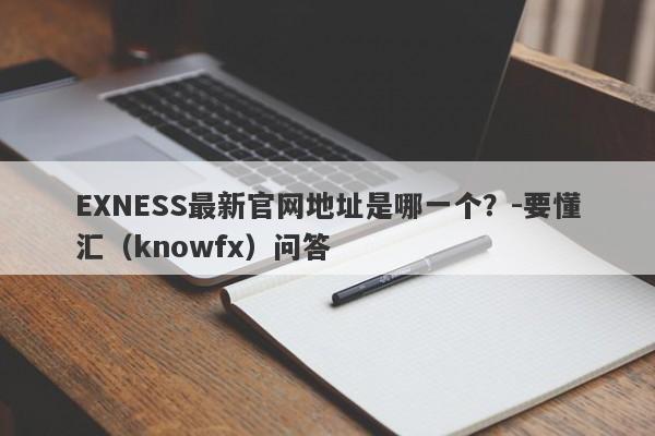 EXNESS最新官网地址是哪一个？-要懂汇（knowfx）问答