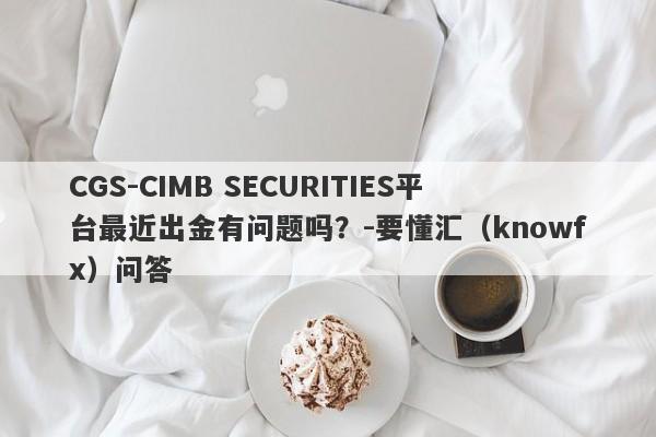 CGS-CIMB SECURITIES平台最近出金有问题吗？-要懂汇（knowfx）问答