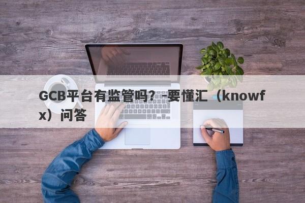 GCB平台有监管吗？-要懂汇（knowfx）问答