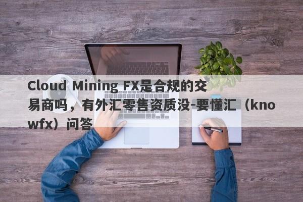 Cloud Mining FX是合规的交易商吗，有外汇零售资质没-要懂汇（knowfx）问答