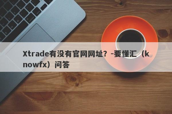 Xtrade有没有官网网址？-要懂汇（knowfx）问答