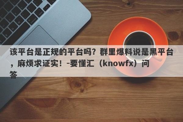 该平台是正规的平台吗？群里爆料说是黑平台，麻烦求证实！-要懂汇（knowfx）问答