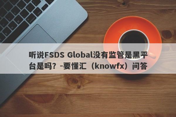 听说FSDS Global没有监管是黑平台是吗？-要懂汇（knowfx）问答