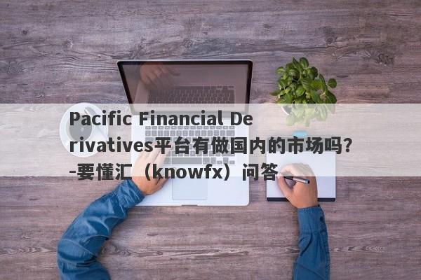 Pacific Financial Derivatives平台有做国内的市场吗？-要懂汇（knowfx）问答