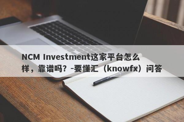 NCM Investment这家平台怎么样，靠谱吗？-要懂汇（knowfx）问答