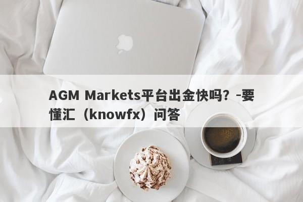 AGM Markets平台出金快吗？-要懂汇（knowfx）问答