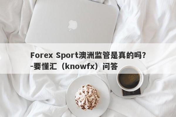 Forex Sport澳洲监管是真的吗？-要懂汇（knowfx）问答