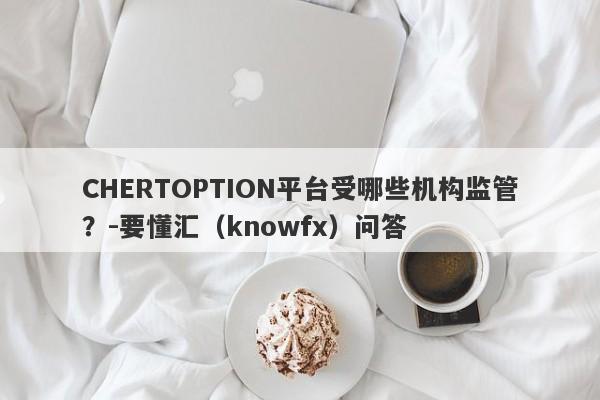 CHERTOPTION平台受哪些机构监管？-要懂汇（knowfx）问答