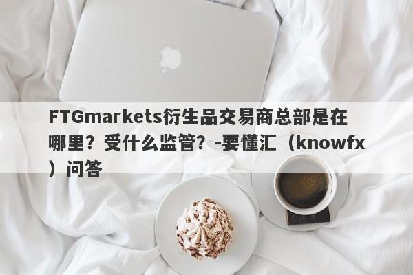 FTGmarkets衍生品交易商总部是在哪里？受什么监管？-要懂汇（knowfx）问答