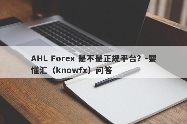 AHL Forex 是不是正规平台？-要懂汇（knowfx）问答