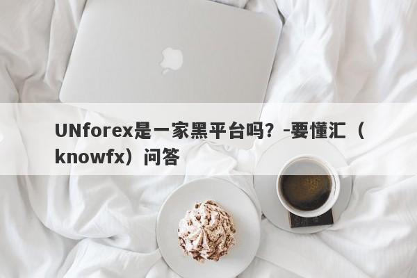 UNforex是一家黑平台吗？-要懂汇（knowfx）问答