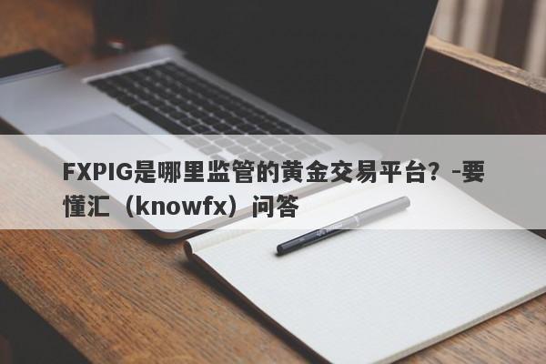 FXPIG是哪里监管的黄金交易平台？-要懂汇（knowfx）问答